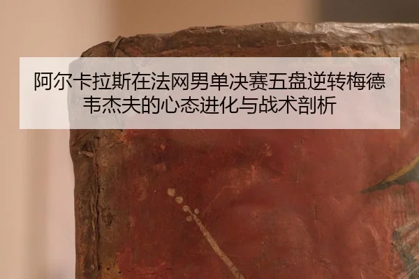 阿尔卡拉斯在法网男单决赛五盘逆转梅德韦杰夫的心态进化与战术剖析